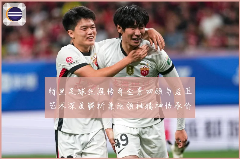 特里足球生涯传奇全景回顾与后卫艺术深度解析兼论领袖精神传承价值
