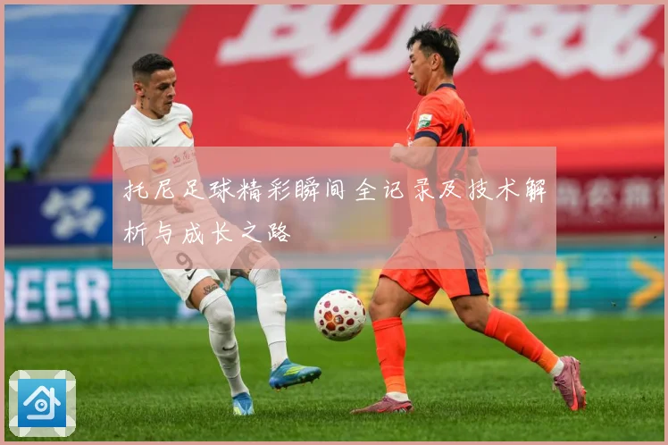 托尼足球精彩瞬间全记录及技术解析与成长之路