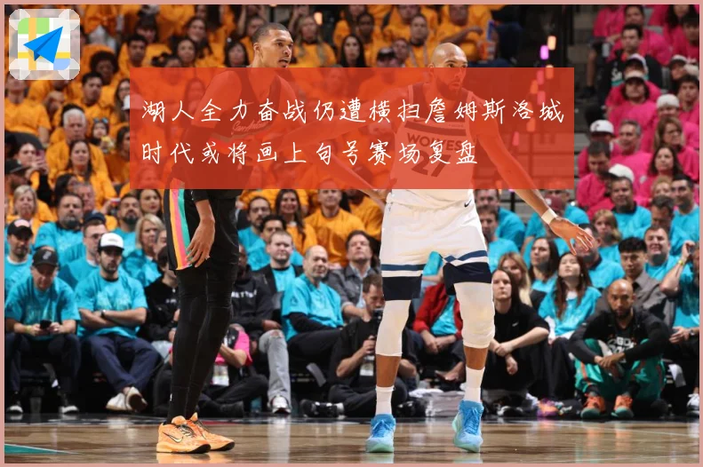 湖人全力奋战仍遭横扫詹姆斯洛城时代或将画上句号赛场复盘