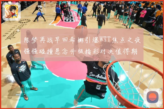 陈梦再战早田希娜引爆WTT焦点之夜强强碰撞悬念升级精彩对决值得期待解析