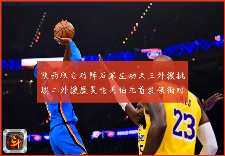 陕西联合对阵石家庄功夫三外援挑战二外援糜昊伦冯伯元首发领衔对专题观察