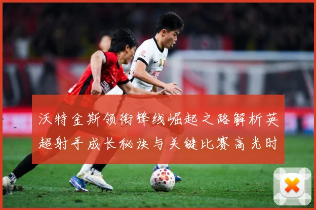 沃特金斯领衔锋线崛起之路解析英超射手成长秘诀与关键比赛高光时刻回顾