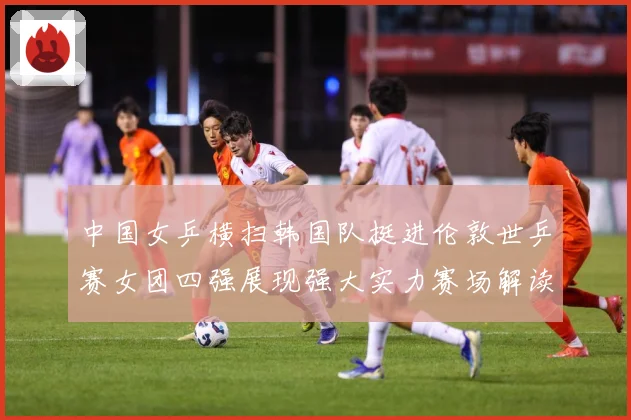 中国女乒横扫韩国队挺进伦敦世乒赛女团四强展现强大实力赛场解读
