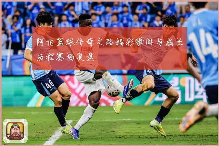 阿伦篮球传奇之路精彩瞬间与成长历程赛场复盘