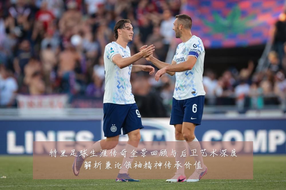 特里足球生涯传奇全景回顾与后卫艺术深度解析兼论领袖精神传承价值