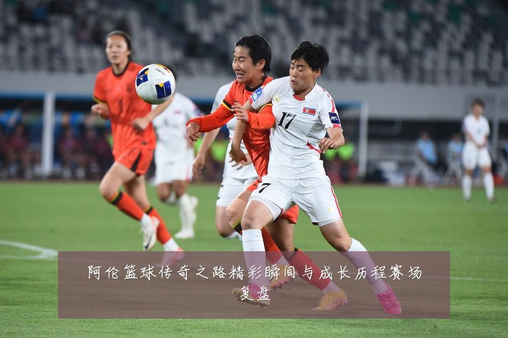 阿伦篮球传奇之路精彩瞬间与成长历程赛场复盘